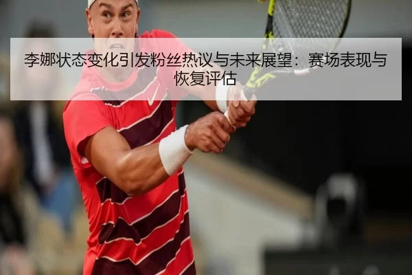 李娜状态变化引发粉丝热议与未来展望：赛场表现与恢复评估